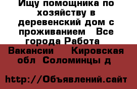 Ищу помощника по хозяйству в деревенский дом с проживанием - Все города Работа » Вакансии   . Кировская обл.,Соломинцы д.